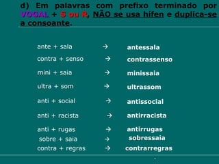 d) Em palavras com prefixo terminado por  VOGAL   +   S ou R ,  NÃO se usa hífen  e  duplica-se a consoante . mini + saia     minissaia ultra + som     ultrassom ante + sala     antessala contra + senso     contrassenso anti + racista     antirracista anti + rugas     antirrugas anti + social     antissocial contra + regras     contrarregras sobre + saia      sobressaia 