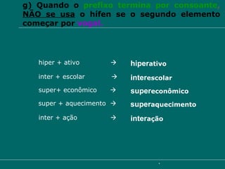 g) Quando o  prefixo termina por consoante ,  NÃO se usa  o hífen se o segundo elemento começar por  vogal. hiper + ativo     hiper ativo inter + escolar   inter escolar super+ econômico     super econômico super + aquecimento     super aquecimento inter + ação     inter ação 