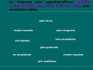 h) Palavras com pseudoprefixos:  RECÉM,   ALÉM,   AQUÉM,   SEM,   PÓS,   PRÉ,   EX,   VICE,   usa-se sempre hífen . recém-nascido sem-terra vice-presidente ex-presidente pré-vestibular recém-casados sem-vergonha pré-datado pós-graduado 