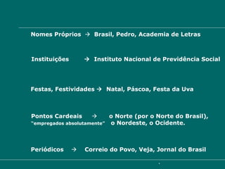 MAIÚSCULAS  Nomes Próprios     Brasil, Pedro, Academia de Letras Instituições     Instituto Nacional de Previdência Social Festas, Festividades     Natal, Páscoa, Festa da Uva Pontos Cardeais     o Norte (por o Norte do Brasil),  “ empregados absolutamente”  o Nordeste, o Ocidente. Periódicos     Correio do Povo, Veja, Jornal do Brasil   