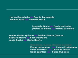 Escrevem-se opcionalmente com iniciais maiúsculas Logradouros Públicos   rua da Consolação  ou  Rua da Consolação avenida Brasil  ou  Avenida Brasil Templos, Edifícios igreja da Penha  ou  Igreja da Penha palácio da Polícia  ou  Palácio da Polícia Reverência, Cargos, Funções Religiosas senhor doutor Quincas  ou  Senhor Doutor Quincas bacharel Mauro  ou  Bacharel Mauro santo Onofre  ou  Santo Onofre Disciplinas, Cursos, Domínio do Saber língua portuguesa  ou   Língua Portuguesa curso de letras  ou   Curso de Letras física quântica  ou   Física Quântica 