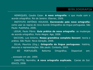 BIBLIOGRAFIA HENRIQUES, Caudio Cezar.  A nova ortografia : o que muda com o acordo ortográfico. Rio de Janeiro: Elsevier, 2009. INSTITUTO ANTÔNIO HOUAISS.  Escrevendo pela nova ortografia:  como usar as regras do novo Acordo Ortográfico da língua portuguesa. São Paulo: Publifolha, 2008. LEDUR, Paulo Flávio.  Guia prático da nova ortografia : as mudanças do acordo ortográfico. Porto Alegre: Age, 2008. SACCONI, Luiz Antonio.  Nossa gramática completa Sacconi : teoria e prática. São Paulo: Nova Geração, 2008. SILVA, Maurício (Org.).  Ortografia da língua portuguesa : história, discurso e representações. São paulo: Contexto, 2009. SÓ PORTUGUÊS. Reforma Ortográfica. Disponível em:  http://www.soportugues.com.br/secoes/acordo_ortografico/acordo_ortografico5.php , acessado em abr. 2009. ZANOTTO, Normélio.  A nova ortografia explicada.  Caxias do Sul: EDUCS, 2008. 