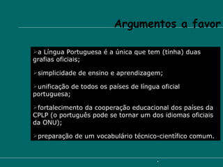 Argumentos a favor a Língua Portuguesa é a única que tem (tinha) duas grafias oficiais; simplicidade de ensino e aprendizagem; unificação de todos os países de língua oficial portuguesa; fortalecimento da cooperação educacional dos países da CPLP (o português pode se tornar um dos idiomas oficiais da ONU);  preparação de um vocabulário técnico-científico comum.   