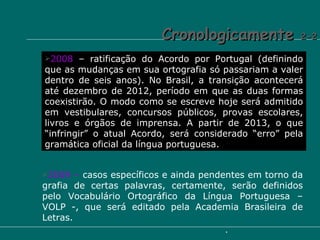 Cronologicamente  2-2 2008  – ratificação do Acordo por Portugal (definindo que as mudanças em sua ortografia só passariam a valer dentro de seis anos). No Brasil, a transição acontecerá até dezembro de 2012, período em que as duas formas coexistirão. O modo como se escreve hoje será admitido em vestibulares, concursos públicos, provas escolares, livros e órgãos de imprensa. A partir de 2013, o que “infringir” o atual Acordo, será considerado “erro” pela gramática oficial da língua portuguesa. 2009 –  casos específicos e ainda pendentes em torno da grafia de certas palavras, certamente, serão definidos pelo Vocabulário Ortográfico da Língua Portuguesa – VOLP -, que será editado pela Academia Brasileira de Letras. 