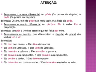 Permanece o acento diferencial  em  pôde   (3a pessoa do singular) e   pode  (3a pessoa do singular).  Exemplo: Ontem, ele não  pôde   sair mais cedo, mas hoje ele  pode .  Permanece o acento diferencial  em  pôr/por .  Pôr   é verbo.  Por   é preposição. Exemplo: Vou  pôr   o livro na estante que foi feita  por   mim. Permanecem os acentos  que diferenciam o  singular  do  plural  dos verbos   ter  e  vir . Exemplos: Ele  tem   dois carros. / Eles   têm   dois carros. Ele  vem   de Sorocaba. / Eles  vêm   de Sorocaba. Ele  mantém   a palavra. / Eles  mantêm   a palavra. Ele  convém   aos estudantes. / Eles  convêm   aos estudantes. Ele  detém   o poder. / Eles  detêm   o poder. Ele  intervém   em todas as aulas. / Eles  intervêm   em todas as aulas . ATENÇÃO: 
