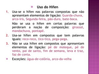 Uso do Hífen  1. Usa-se o hífen nas palavras compostas que não apresentam elementos de ligação:  Guarda-chuva,  arco-íris, Segunda-feira, pão-duro, bate-boca. Não se usa o hífen em certas palavras que perderam a noção de composição:  girassol, mandachuva, pontapé. 2. Usa-se hífen em compostos que tem palavras iguais:  reco-reco, tico-tico, pega-pega. 3. Não se usa hífen em compostos que apresentam elementos de ligação:  pé de moleque, pé de vento, pai de santo, fim de semana, leva e traz, faz de conta. Exceções:  água-de-colônia, arco-da-velha 