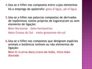 4. Usa-se o hífen nos compostos entre cujos elementos há o emprego do apóstrofo:  gota-d’água, pé-d’água 5. Usa-se o hífen nas palavras compostas de derivados de topônimos( nomes próprios de lugares)com ou sem elemento de ligação:  Belo Horizonte – belo-horizontino Mato Grosso do Sul – mato-grossense-do-sul 6 . Usa-se o hífen nos compostos que designam espécies animais e botânicos tenham ou não elementos de ligação: Bem-ti-vi,erva-doce,cravo-da-índia, mico-leão-dourado 