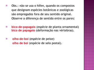 Obs.: não se usa o hífen, quando os compostos  que designam espécies botânicas e zoológicas  são empregados fora de seu sentido original.  Observe a diferença de sentido entre os pares: bico-de-papagaio   (espécie de planta ornamental)  bico de papagaio  (deformação nas vértebras). olho-de-boi   (espécie de peixe)    olho de boi   (espécie de selo postal). 