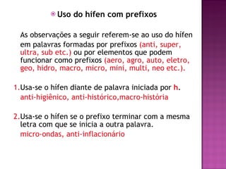 Uso do hífen com prefixos As observações a seguir referem-se ao uso do hífen  em palavras formadas por prefixos  (anti, super, ultra, sub etc.)  ou por elementos que podem funcionar como prefixos  (aero, agro, auto, eletro, geo, hidro, macro, micro, mini, multi, neo etc.). 1. Usa-se o hífen diante de palavra iniciada por  h . anti-higiênico, anti-histórico,macro-história 2. Usa-se o hífen se o prefixo terminar com a mesma letra com que se inicia a outra palavra.  micro-ondas, anti-inflacionário 