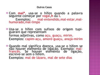 Outros Casos Com  mal* ,  usa-se o hífen quando a palavra seguinte começar por  vogal , h   ou  l .   Exemplos:  mal-entendido,mal-estar,mal-humorado,mal-limpo  Usa-se o hífen com sufixos de origem tupi-guarani que representam formas adjetivas, como  açu, guaçu, mirim.  Exemplos:  capim-açu, amoré-guaçu, anajá-mirim Quando mal significa doença, usa-se o hífem se não houver elemento de ligação. Exemplo:  mal-francês . Se houver elemento de ligação, escreve-se sem o hífem.  Exemplos:  mal de lázaro, mal de sete dias 