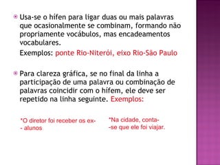 Usa-se o hífen para ligar duas ou mais palavras que ocasionalmente se combinam, formando não propriamente vocábulos, mas encadeamentos vocabulares.  Exemplos:  ponte Rio-Niterói, eixo Rio-São Paulo Para clareza gráfica, se no final da linha a participação de uma palavra ou combinação de palavras coincidir com o hífem, ele deve ser repetido na linha seguinte.  Exemplos:  *Na cidade, conta- -se que ele foi viajar. *O diretor foi receber os ex- - alunos 