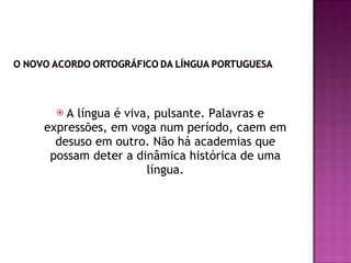 A língua é viva, pulsante. Palavras e expressões, em voga num período, caem em desuso em outro. Não há academias que possam deter a dinâmica histórica de uma língua. 