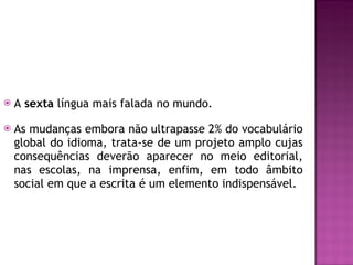 A  sexta  língua mais falada no mundo.  As mudanças embora não ultrapasse 2% do vocabulário global do idioma, trata-se de um projeto amplo cujas consequências deverão aparecer no meio editorial, nas escolas, na imprensa, enfim, em todo âmbito social em que a escrita é um elemento indispensável. 