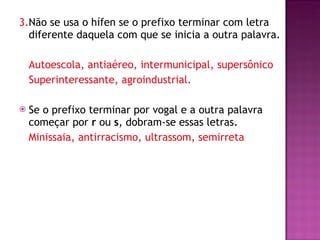 3. Não se usa o hífen se o prefixo terminar com letra diferente daquela com que se inicia a outra palavra. Autoescola, antiaéreo, intermunicipal, supersônico Superinteressante, agroindustrial. Se o prefixo terminar por vogal e a outra palavra começar por  r  ou  s , dobram-se essas letras.  Minissaia, antirracismo, ultrassom, semirreta 