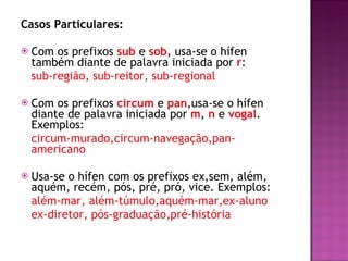 Casos Particulares:  Com os prefixos  sub   e  sob , usa-se o hífen também diante de palavra iniciada por  r :  sub-região, sub-reitor, sub-regional Com os prefixos  circum  e  pan ,usa-se o hífen diante de palavra iniciada por  m ,  n   e  vogal . Exemplos: circum-murado,circum-navegação,pan-americano  Usa-se o hífen com os prefixos ex,sem, além, aquém, recém, pós, pré, pró, vice. Exemplos: além-mar, além-túmulo,aquém-mar,ex-aluno ex-diretor, pós-graduação,pré-história 