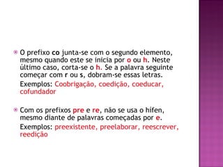 O prefixo  co  junta-se com o segundo elemento, mesmo quando este se inicia por  o  ou  h . Neste último caso, corta-se o  h .  Se a palavra seguinte começar com  r  ou  s , dobram-se essas letras. Exemplos:  Coobrigação, coedição, coeducar, cofundador  Com os prefixos  pre   e  re , não se usa o hífen, mesmo diante de palavras começadas por  e .  Exemplos:  preexistente, preelaborar, reescrever, reedição 