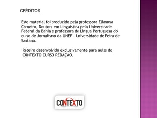 CRÉDITOS Este material foi produzido pela professora Ellannya Carneiro, Doutora em Linguística pela Universidade Federal da Bahia e professora de Língua Portuguesa do curso de Jornalismo da UNEF – Universidade de Feira de Santana. Roteiro desenvolvido exclusivamente para aulas do CONTEXTO CURSO REDAÇÃO. 