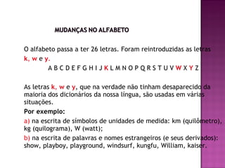 O alfabeto passa a ter 26 letras. Foram reintroduzidas as letras  k ,  w  e   y . A B C D E F G H I J  K   L M N O P Q R S T U V  W  X  Y   Z As letras  k ,  w  e   y , que na verdade não tinham desaparecido da maioria dos dicionários da nossa língua, são usadas em várias situações. Por exemplo: a)  na escrita de símbolos de unidades de medida: km (quilômetro), kg (quilograma), W (watt); b)  na escrita de palavras e nomes estrangeiros (e seus derivados): show, playboy, playground, windsurf, kungfu, William, kaiser. 