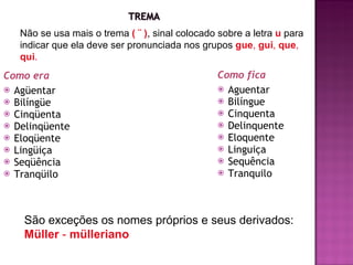 Como era Agüentar Bilíngüe Cinqüenta  Delinqüente Eloqüente Lingüiça Seqüência Tranqüilo Como fica Aguentar Bilíngue Cinquenta  Delinquente Eloquente Linguiça Sequência Tranquilo Não se usa mais o trema  ( ¨ ) , sinal colocado sobre a letra  u   para indicar que ela deve ser pronunciada nos grupos  gue ,  gui ,  que ,  qui . São exceções os nomes próprios e seus derivados:  Müller  -  mülleriano 