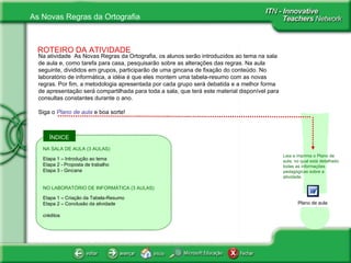 ÍNDICE ! ROTEIRO DA ATIVIDADE Na atividade  As Novas Regras da Ortografia, os alunos serão introduzidos ao tema na sala de aula e, como tarefa para casa, pesquisarão sobre as alterações das regras. Na aula seguinte, divididos em grupos, participarão de uma gincana de fixação do conteúdo. No laboratório de informática, a idéia é que eles montem uma tabela-resumo com as novas regras. Por fim, a metodologia apresentada por cada grupo será debatida e a melhor forma de apresentação será compartilhada para toda a sala, que terá este material disponível para consultas constantes durante o ano. Siga o  Plano de aula  e boa sorte!  Leia e imprima o Plano de aula, no qual está detalhado todas as informações pedagógicas sobre a atividade.  NA SALA DE AULA (3 AULAS) Etapa 1 – Introdução ao tema Etapa 2 - Proposta de trabalho Etapa 3 - Gincana NO LABORATÓRIO DE INFORMÁTICA (3 AULAS) Etapa 1 – Criação da Tabela-Resumo Etapa 2 – Conclusão da atividade créditos Plano de aula 