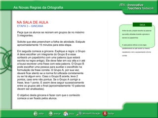 NA SALA DE AULA ETAPA 3 – GINCANA   Peça que os alunos se reúnam em grupos de no máximo 5 integrantes. Solicite que eles preencham a folha de atividade. Estipule aproximadamente 15 minutos para esta etapa. Em seguida comece a gincana. Explique a regra: o Grupo A deve escolher um integrante do Grupo B e esse sorteará um papelzinho com uma palavra (que estará escrita na regra antiga). Ele deve falar em voz alta e ir até a lousa escrever uma frase com esta palavra. O Grupo B pode escolher uma pessoa para auxiliar o escolhido na formulação da frase correta. O Grupo A, por sua vez, deverá ficar atento se a norma foi utilizada corretamente ou se há algum erro. Caso o Grupo B acerte, leva 2 pontos, caso erre não pontua. Se o Grupo A corrigir a frase, leva 1 ponto. E assim deve seguir sucessivamente entre os grupos até o final (aproximadamente 10 palavras devem ser analisadas). O objetivo desta gincana é fazer com que o conteúdo comece a ser fixado pelos alunos. DICA Antes da aula, prepare escolha as palavras que serão utilizadas durante a gincana e escreva os papelzinhos. A cada palavra reforce a nova regra parabenizando-os pelo acerto ou mesmo ressaltando o erro e apresentando a forma correta.  