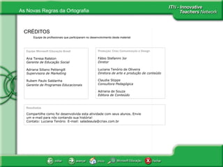 Equipe de profissionais que participaram no desenvolvimento deste material:  CRÉDITOS Equipe Microsoft Educação Brasil Ana Teresa Ralston Gerente de Educação Social Adriana Siliano Pettengill Supervisora de Marketing Rubem Paulo Saldanha     Gerente de Programas Educacionais Produção: Criax Comunicação e Design Fábio Stefanini Jor Diretor   Luciana Tenório de Oliveira Diretora de arte e produção de conteúdo Claudia Stippe Consultora Pedagógica Adriana de Souza Editora de Conteúdo Resultados Compartilhe como foi desenvolvida esta atividade com seus alunos. Envie um e-mail para nós contando sua história! Contato: Luciana Tenório  E-mail: saladeaula@criax.com.br 
