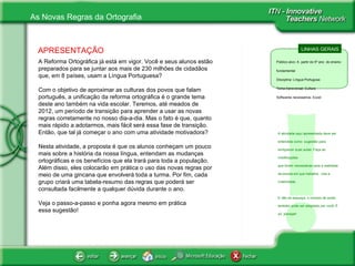 APRESENTAÇÃO A Reforma Ortográfica já está em vigor. Você e seus alunos estão preparados para se juntar aos mais de 230 milhões de cidadãos que, em 8 países, usam a Língua Portuguesa? Com o objetivo de aproximar as culturas dos povos que falam português, a unificação da reforma ortográfica é o grande tema deste ano também na vida escolar. Teremos, até meados de 2012, um período de transição para aprender a usar as novas regras corretamente no nosso dia-a-dia. Mas o fato é que, quanto mais rápido a adotarmos, mais fácil será essa fase de transição. Então, que tal já começar o ano com uma atividade motivadora?  Nesta atividade,  a  proposta é que os alunos conheçam um pouco mais sobre a história da nossa língua, entendam as mudanças ortográficas e os benefícios que ela trará para toda a população. Além disso, eles colocarão em prática o uso das novas regras por meio de uma gincana que envolverá toda a turma. Por fim, cada grupo criará uma tabela-resumo das regras que poderá ser consultada facilmente a qualquer dúvida durante o ano. Veja o passo-a-passo e ponha agora mesmo em prática  essa sugestão!  LINHAS GERAIS Público alvo: A  partir do 5º ano  do ensino fundamental Disciplina: Língua Portugusa Tema transversal: Cultura Softwares necessários: Excel ! A atividade aqui apresentada deve ser  entendida como  sugestão para enriquecer suas aulas. Faça as modificações  que forem necessárias para a realidade da escola em que trabalha.  Use a criatividade.  E não se esqueça, o número de aulas também pode ser adaptado por você. É só  planejar! 