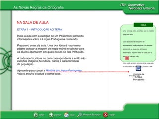 NA SALA DE AULA ETAPA 1 – INTRODUÇÃO AO TEMA   Inicie a aula com a exibição de um Powerpoint contendo informações sobre a Língua Portuguesa no mundo. Prepare-o antes da aula. Uma boa idéia é na primeira página colocar a imagem do mapa-múndi e solicitar para os alunos apontarem em quais países se fala Português.  A cada acerto, clique no país correspondente e então são exibidas imagens da cultura, dados e características  da população. Aproveite para contar a  História da Língua Portuguesa.  Veja o arquivo e utilize-o como base. História da Língua Portuguesa DICA Uma semana antes, solicite o uso do projetor para esta aula. Caso a escola não disponha de equipamento, você pode levar  um Mapa e pendurá-lo na lousa (ou até mesmo desenhá-lo). Imprima fotos de cada país e passe de mão em mão. Você pode também complementar essa aula no laboratório de informática, acesse o link: Klick Educação 