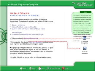 NA SALA DE AULA ETAPA 2 – PROPOSTA DE TRABALHO Pergunte aos alunos se já ouviram falar da Reforma Ortográfica. Questione-os sobre o que sabem. Então pontue: O que é a reforma;  No que facilitará essa modificação; Quando entra em vigor e até quando vai a fase  de adaptação; Quais são as modificações: Brasil e Portugal; Veja o arquivo  A Reforma Ortográfica. Em seguida, distribua a  Folha de Atividade . Basta antes da aula imprimir quantidade suficiente para todos.  Explique que na próxima aula haverá uma gincana na qual eles já utilizarão as novas regras. E por isso mesmo, é importante que pesquisem e estudem em casa os principais pontos da reforma ortográfica. A idéia é dividir as regras entre os integrantes do grupo. Folha de atividade DICA Se a proposta do MEC for cumprida, todos os textos produzidos a partir de 2009 terão de ser impressos segundo as novas regras linguísticas. Vestibulares, concursos e avaliações poderão aceitar as duas grafias como corretas até 31 de dezembro de 2011. Quanto aos livros didáticos, deve haver um escalonamento. A partir de 2010 os alunos de 1º a 5º ano do Ensino Fundamental receberão os livros dentro da nova norma – o que deve ocorrer com as turmas de 6º a 9º ano e de Ensino Médio, respectivamente, em 2011 e 2012. A Reforma Ortográfica 