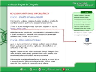 NO LABORATÓRIO DE INFORMÁTICA ETAPA 1 – CRIAÇÃO DA TABELA-RESUMO Informe como será esta etapa da atividade: criação de uma tabela usando o Excel, no qual resuma todos os itens da reforma.  Auxilie os alunos neste processo. Veja como proceder no arquivo  Passo a passo Excel . O ideal é que eles pensem em como vão estruturar essa informação e façam um rascunho. Verifique todos os rascunhos antes deles passarem para a tabela no computador. ETAPA 2 – CONCLUSÃO DA ATIVIDADE Após os alunos terminarem as tabelas, analisem cada uma delas. Elejam qual apresenta a melhor explicação e é mais fácil de ser consultada no dia-a-dia. Imprima a tabela-resumo eleita. Deverá ser entrega uma para cada aluno e oriente para que seja guardada junto com o material pois em muitas outras oportunidades ela será consultada. Comente que uma das melhores formas de guardar as novas regras e enquanto estudo. A leitura constante também é ótimo, pois a ortografia é um registro da imagem/forma da palavra. Passo a passo Excel DICA O período de transição é longo, mas o quanto antes as pessoas tomarem conhecimento das mudanças ortográficas, melhor. Comente sempre sobre o assunto e tire dúvidas com colegas e professores. Assim, você consegue internalizar as modificações. É muito melhor aprender e entender as mudanças que decorar. Consulte manuais e dicionários, que estão sendo lançados com as alterações. 