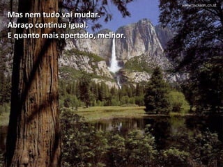 Mas nem tudo vai mudar.
Abraço continua igual.
E quanto mais apertado, melhor.



     Furioso e sem mostrar gratidão por ter sido salvo, o
     nobre disse:  Deus é bom? Se Ele fosse bom eu não
          teria sido atacado e perdido o meu dedo.
 