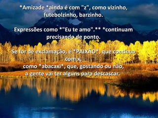 *Amizade *ainda é com "z", como vizinho,
          futebolzinho, barzinho.

Expressões como *"Eu te amo".** *continuam
            precisando de ponto.

Se for de exclamação, é *PAIXÃO*, que continua
                       com x,
     como *abacaxi*, que, gostando ou não,
      a gente vai ter alguns para descascar.
 