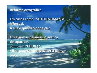 Reforma ortográfica.

Em casos como *AUTOESTIMA*, o
hífen cai.
A sua é que não pode cair.

Em algumas palavras, o acento
desaparece,
como em *FEIURA*.
Aliás, poderia desaparecer a palavra
toda.
 