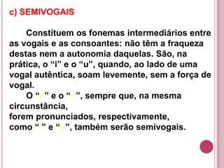 c) SEMIVOGAIS

    Constituem os fonemas intermediários entre
as vogais e as consoantes: não têm a fraqueza
destas nem a autonomia daquelas. São, na
prática, o “i” e o “u”, quando, ao lado de uma
vogal autêntica, soam levemente, sem a força de
vogal.
    O “e” e o “o”, sempre que, na mesma
circunstância,
forem pronunciados, respectivamente,
como “i” e “u”, também serão semivogais.
 