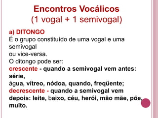 Encontros Vocálicos
       (1 vogal + 1 semivogal)
a) DITONGO
É o grupo constituído de uma vogal e uma
semivogal
ou vice-versa.
O ditongo pode ser:
crescente - quando a semivogal vem antes:
série,
água, vítreo, nódoa, quando, freqüente;
decrescente - quando a semivogal vem
depois: leite, baixo, céu, herói, mão mãe, põe,
muito.
 