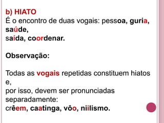 b) HIATO
É o encontro de duas vogais: pessoa, guria,
saúde,
saída, coordenar.

Observação:

Todas as vogais repetidas constituem hiatos
e,
por isso, devem ser pronunciadas
separadamente:
crêem, caatinga, vôo, niilismo.
 