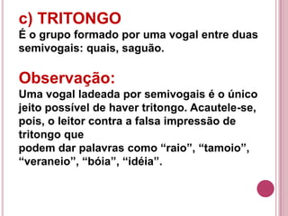 c) TRITONGO
É o grupo formado por uma vogal entre duas
semivogais: quais, saguão.

Observação:
Uma vogal ladeada por semivogais é o único
jeito possível de haver tritongo. Acautele-se,
pois, o leitor contra a falsa impressão de
tritongo que
podem dar palavras como “raio”, “tamoio”,
“veraneio”, “bóia”, “idéia”.
 