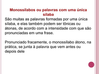 Monossílabos ou palavras com uma única
                     sílaba
São muitas as palavras formadas por uma única
sílaba, e elas também podem ser tônicas ou
átonas, de acordo com a intensidade com que são
pronunciadas em uma frase.

Pronunciado fracamente, o monossílabo átono, na
prática, se junta à palavra que vem antes ou
depois dele
 