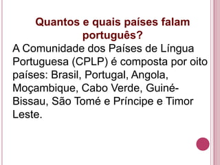Quantos e quais países falam
               português?
A Comunidade dos Países de Língua
Portuguesa (CPLP) é composta por oito
países: Brasil, Portugal, Angola,
Moçambique, Cabo Verde, Guiné-
Bissau, São Tomé e Príncipe e Timor
Leste.
 