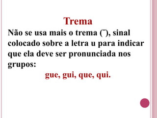Trema
Não se usa mais o trema (¨), sinal
colocado sobre a letra u para indicar
que ela deve ser pronunciada nos
grupos:
          gue, gui, que, qui.
 