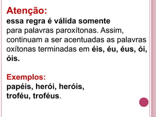 Atenção:
essa regra é válida somente
para palavras paroxítonas. Assim,
continuam a ser acentuadas as palavras
oxítonas terminadas em éis, éu, éus, ói,
óis.

Exemplos:
papéis, herói, heróis,
troféu, troféus.
 