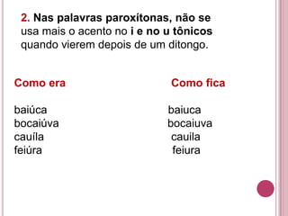 2. Nas palavras paroxítonas, não se
 usa mais o acento no i e no u tônicos
 quando vierem depois de um ditongo.


Como era                     Como fica

baiúca                       baiuca
bocaiúva                     bocaiuva
cauíla                        cauila
feiúra                        feiura
 