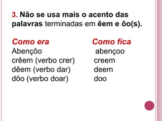 3. Não se usa mais o acento das
palavras terminadas em êem e ôo(s).

Como era             Como fica
Abençôo               abençoo
crêem (verbo crer)    creem
dêem (verbo dar)      deem
dôo (verbo doar)      doo
 