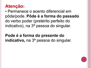 Atenção:
• Permanece o acento diferencial em
pôde/pode. Pôde é a forma do passado
do verbo poder (pretérito perfeito do
indicativo), na 3ª pessoa do singular.

Pode é a forma do presente do
indicativo, na 3ª pessoa do singular.
 