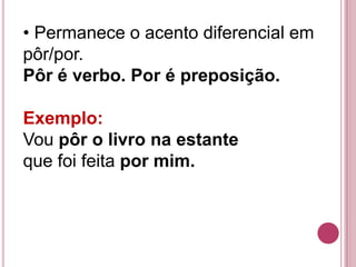 • Permanece o acento diferencial em
pôr/por.
Pôr é verbo. Por é preposição.

Exemplo:
Vou pôr o livro na estante
que foi feita por mim.
 