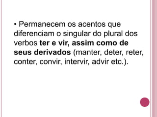 • Permanecem os acentos que
diferenciam o singular do plural dos
verbos ter e vir, assim como de
seus derivados (manter, deter, reter,
conter, convir, intervir, advir etc.).
 