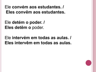 Ele convém aos estudantes. /
Eles convêm aos estudantes.

Ele detém o poder. /
Eles detêm o poder.

Ele intervém em todas as aulas. /
Eles intervêm em todas as aulas.
 