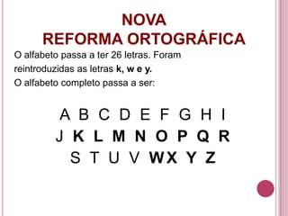 NOVA
      REFORMA ORTOGRÁFICA
O alfabeto passa a ter 26 letras. Foram
reintroduzidas as letras k, w e y.
O alfabeto completo passa a ser:


          A B C D E F G H I
         J K L M N O P Q R
           S T U V WX Y Z
 