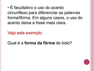 • É facultativo o uso do acento
circunflexo para diferenciar as palavras
forma/fôrma. Em alguns casos, o uso do
acento deixa a frase mais clara.

Veja este exemplo:

Qual é a forma da fôrma do bolo?
 