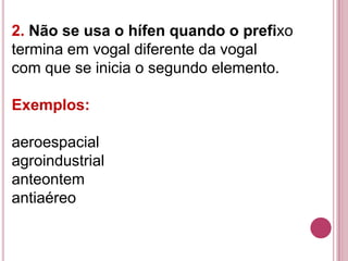 2. Não se usa o hífen quando o prefixo
termina em vogal diferente da vogal
com que se inicia o segundo elemento.

Exemplos:

aeroespacial
agroindustrial
anteontem
antiaéreo
 